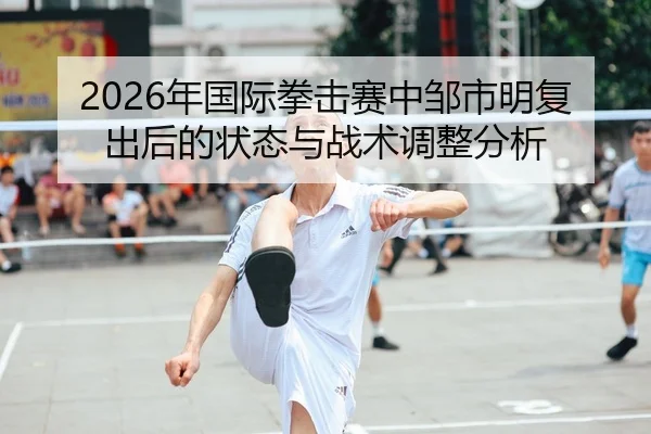 2026年国际拳击赛中邹市明复出后的状态与战术调整分析
