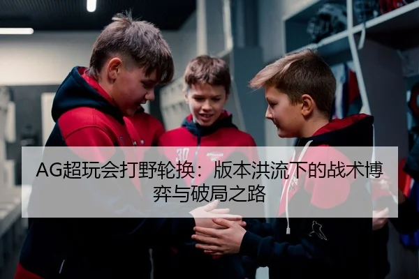 AG超玩会打野轮换：版本洪流下的战术博弈与破局之路